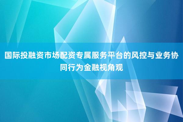 国际投融资市场配资专属服务平台的风控与业务协同行为金融视角观