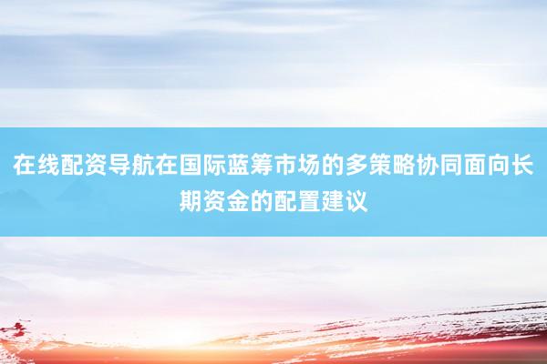 在线配资导航在国际蓝筹市场的多策略协同面向长期资金的配置建议
