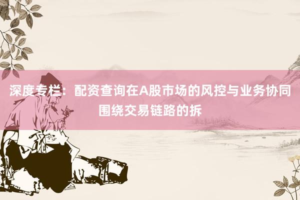 深度专栏：配资查询在A股市场的风控与业务协同围绕交易链路的拆