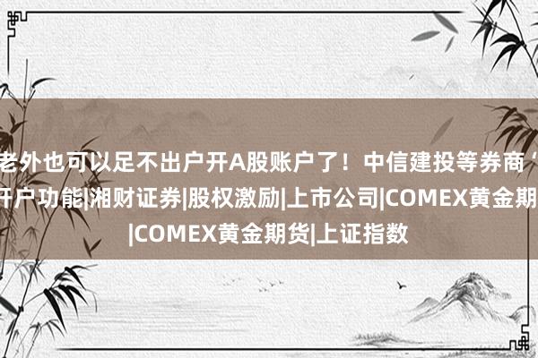 老外也可以足不出户开A股账户了！中信建投等券商“上新”在线开户功能|湘财证券|股权激励|上市公司|COMEX黄金期货|上证指数