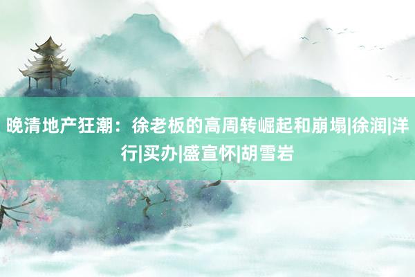 晚清地产狂潮：徐老板的高周转崛起和崩塌|徐润|洋行|买办|盛宣怀|胡雪岩