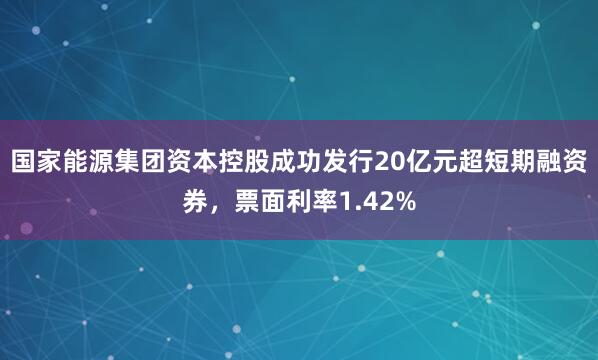 国家能源集团资本控股成功发行20亿元超短期融资券，票面利率1.42%