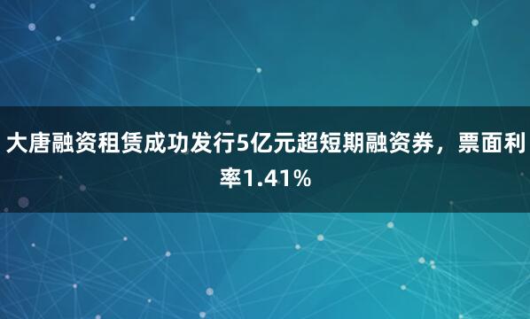 大唐融资租赁成功发行5亿元超短期融资券，票面利率1.41%