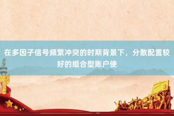 在多因子信号频繁冲突的时期背景下，分散配置较好的组合型账户使