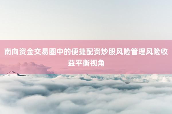 南向资金交易圈中的便捷配资炒股风险管理风险收益平衡视角