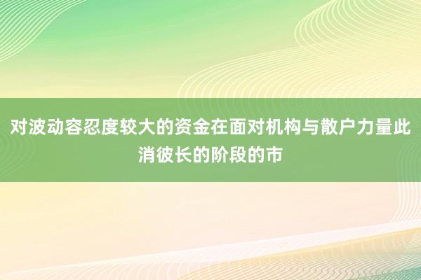 对波动容忍度较大的资金在面对机构与散户力量此消彼长的阶段的市