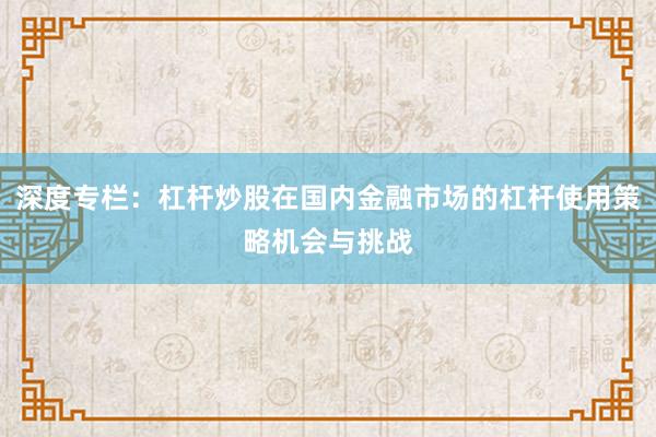 深度专栏：杠杆炒股在国内金融市场的杠杆使用策略机会与挑战