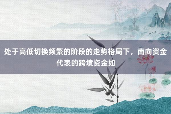 处于高低切换频繁的阶段的走势格局下，南向资金代表的跨境资金如