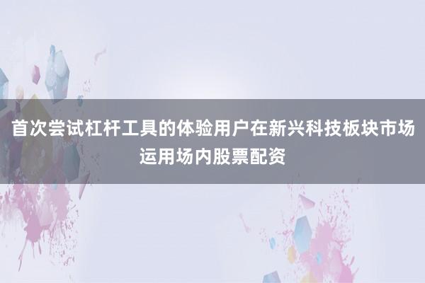 首次尝试杠杆工具的体验用户在新兴科技板块市场运用场内股票配资
