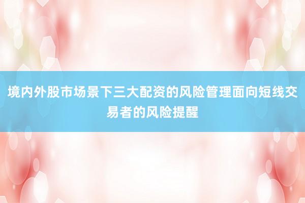 境内外股市场景下三大配资的风险管理面向短线交易者的风险提醒
