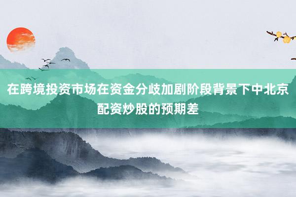 在跨境投资市场在资金分歧加剧阶段背景下中北京配资炒股的预期差