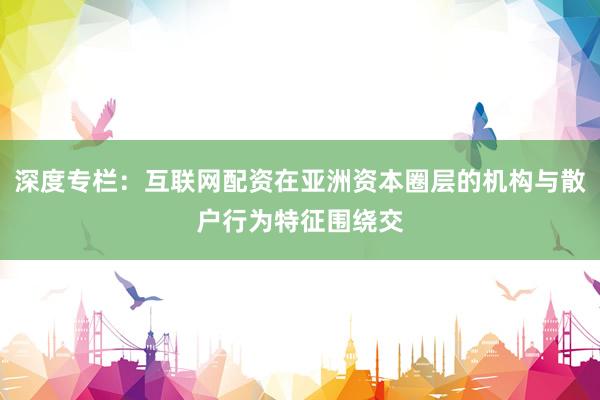 深度专栏：互联网配资在亚洲资本圈层的机构与散户行为特征围绕交