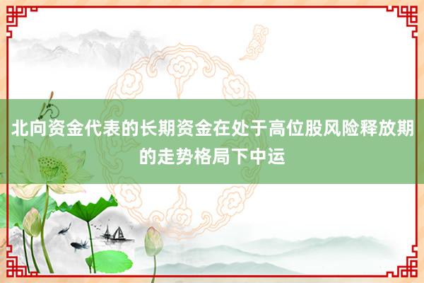 北向资金代表的长期资金在处于高位股风险释放期的走势格局下中运