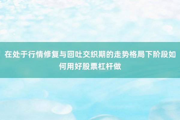 在处于行情修复与回吐交织期的走势格局下阶段如何用好股票杠杆做