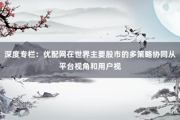 深度专栏：优配网在世界主要股市的多策略协同从平台视角和用户视