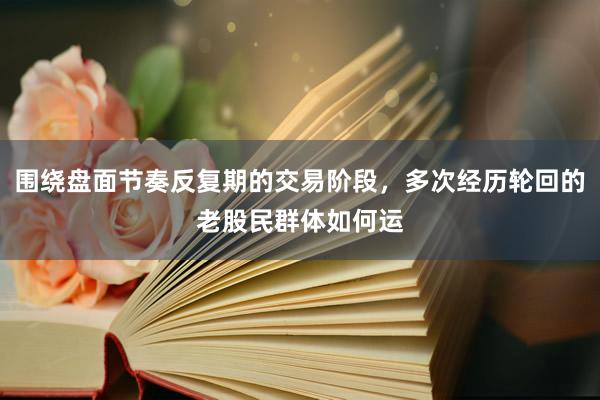 围绕盘面节奏反复期的交易阶段，多次经历轮回的老股民群体如何运
