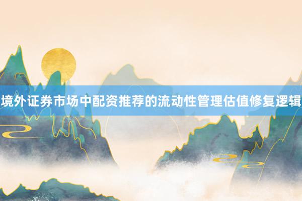 境外证券市场中配资推荐的流动性管理估值修复逻辑