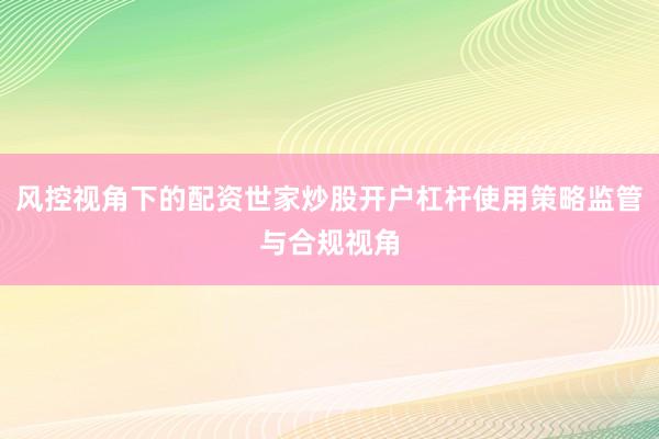 风控视角下的配资世家炒股开户杠杆使用策略监管与合规视角