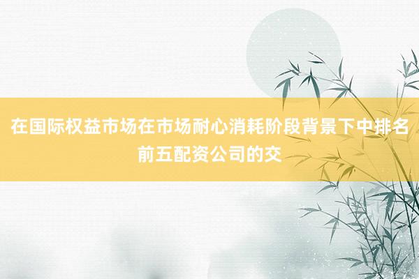 在国际权益市场在市场耐心消耗阶段背景下中排名前五配资公司的交