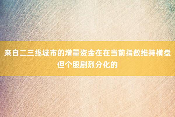 来自二三线城市的增量资金在在当前指数维持横盘但个股剧烈分化的