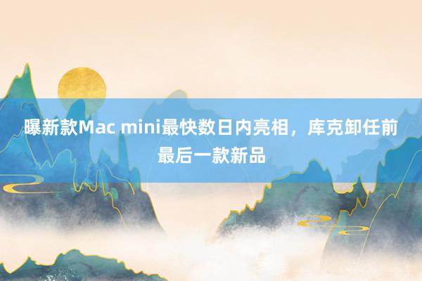 曝新款Mac mini最快数日内亮相，库克卸任前最后一款新品
