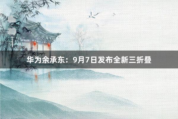 华为余承东：9月7日发布全新三折叠
