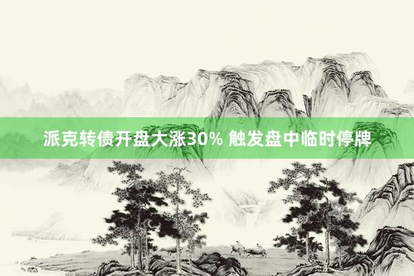 派克转债开盘大涨30% 触发盘中临时停牌