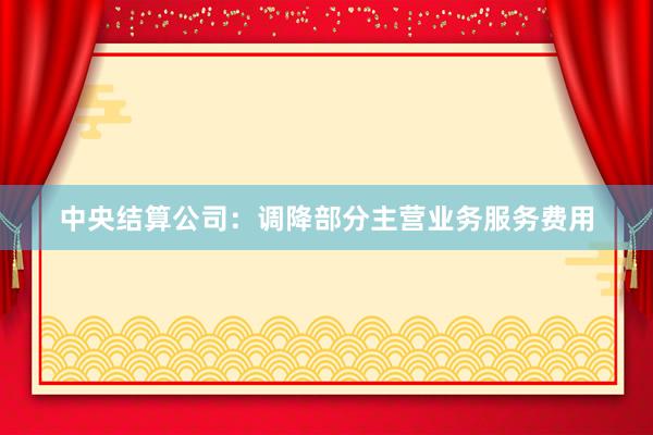 中央结算公司：调降部分主营业务服务费用
