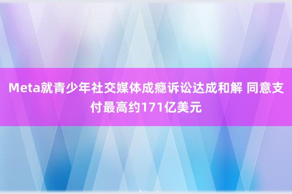 Meta就青少年社交媒体成瘾诉讼达成和解 同意支付最高约171亿美元