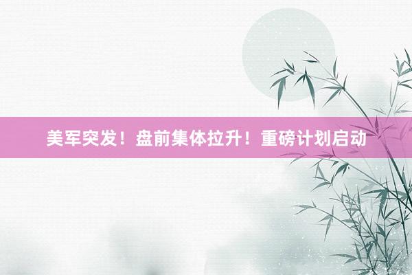 美军突发！盘前集体拉升！重磅计划启动