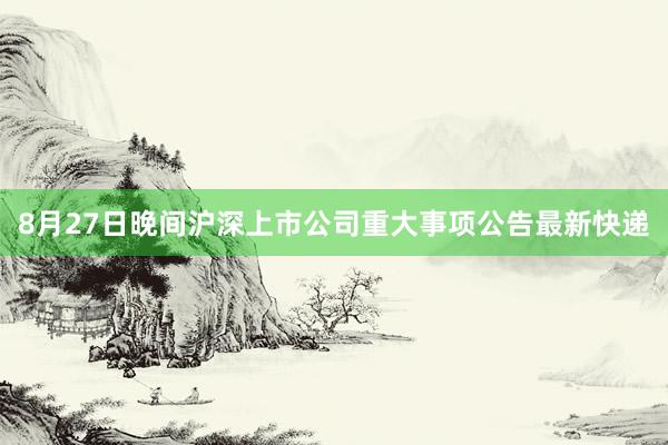 8月27日晚间沪深上市公司重大事项公告最新快递