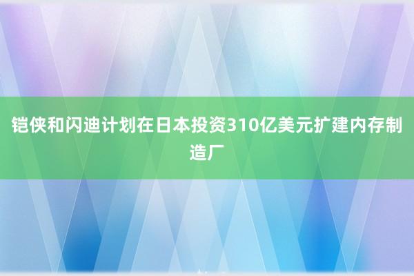 铠侠和闪迪计划在日本投资310亿美元扩建内存制造厂