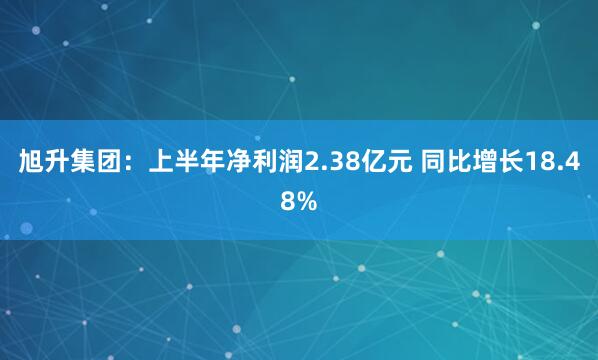 旭升集团：上半年净利润2.38亿元 同比增长18.48%