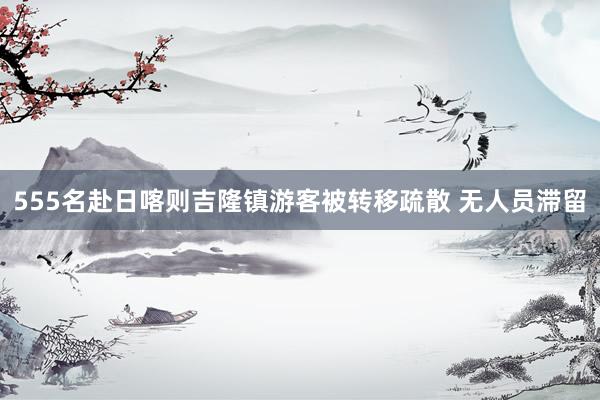 555名赴日喀则吉隆镇游客被转移疏散 无人员滞留