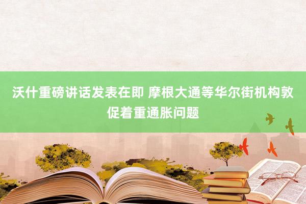 沃什重磅讲话发表在即 摩根大通等华尔街机构敦促着重通胀问题
