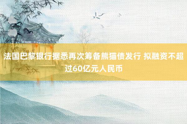 法国巴黎银行据悉再次筹备熊猫债发行 拟融资不超过60亿元人民币