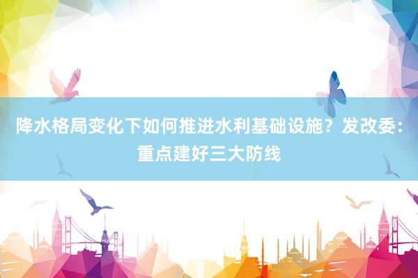 降水格局变化下如何推进水利基础设施？发改委：重点建好三大防线