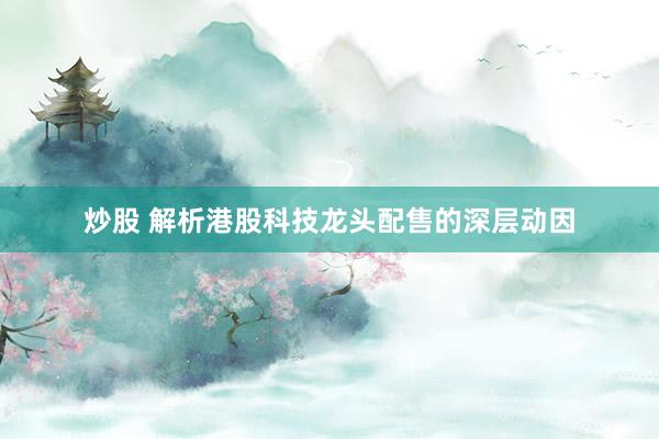 炒股 解析港股科技龙头配售的深层动因