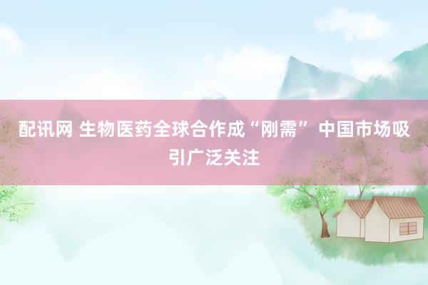配讯网 生物医药全球合作成“刚需” 中国市场吸引广泛关注