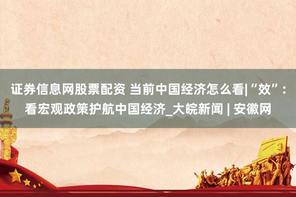 证券信息网股票配资 当前中国经济怎么看|“效”：看宏观政策护航中国经济_大皖新闻 | 安徽网