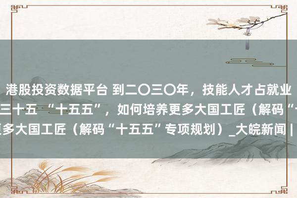 港股投资数据平台 到二〇三〇年，技能人才占就业人员比例提升到百分之三十五  “十五五”，如何培养更多大国工匠（解码“十五五”专项规划）_大皖新闻 | 安徽网