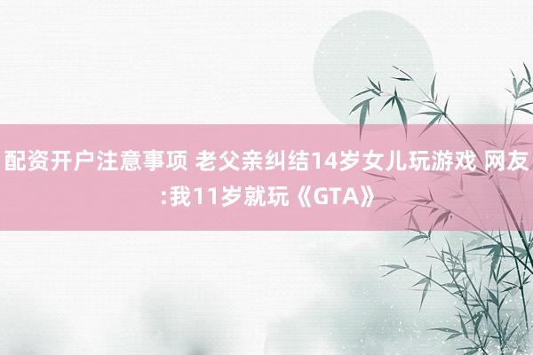 配资开户注意事项 老父亲纠结14岁女儿玩游戏 网友:我11岁就玩《GTA》