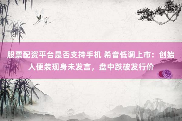 股票配资平台是否支持手机 希音低调上市：创始人便装现身未发言，盘中跌破发行价