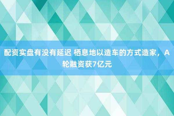 配资实盘有没有延迟 栖息地以造车的方式造家，A轮融资获7亿元