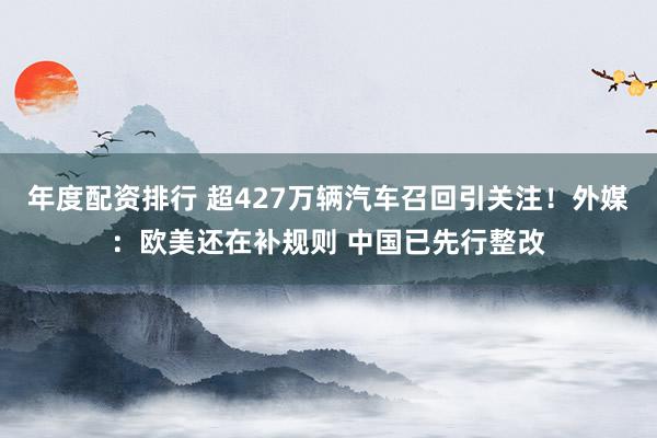 年度配资排行 超427万辆汽车召回引关注！外媒：欧美还在补规则 中国已先行整改