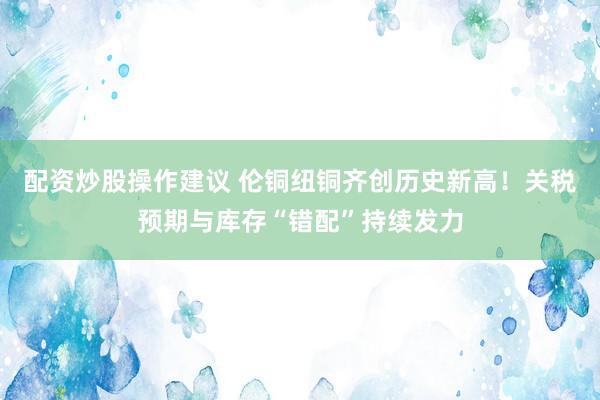 配资炒股操作建议 伦铜纽铜齐创历史新高！关税预期与库存“错配”持续发力
