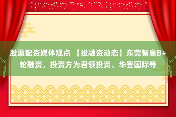 股票配资媒体观点 【投融资动态】东莞智赢B+轮融资，投资方为君领投资、华登国际等