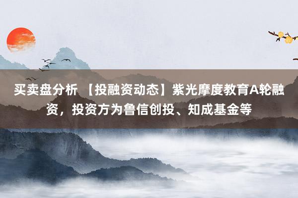 买卖盘分析 【投融资动态】紫光摩度教育A轮融资，投资方为鲁信创投、知成基金等