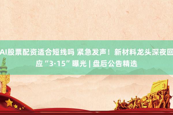 AI股票配资适合短线吗 紧急发声!新材料龙头深夜回应“3·15”曝光 | 盘后公告精选