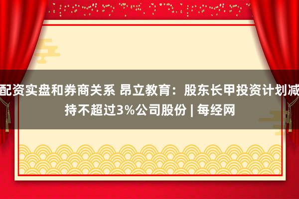 配资实盘和券商关系 昂立教育：股东长甲投资计划减持不超过3%公司股份 | 每经网